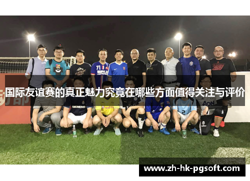 国际友谊赛的真正魅力究竟在哪些方面值得关注与评价