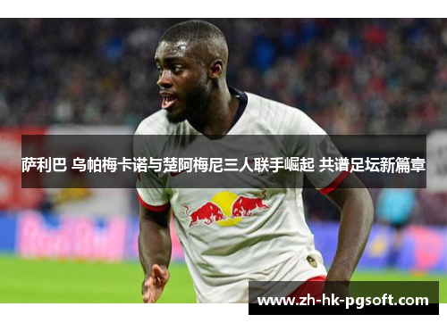 萨利巴 乌帕梅卡诺与楚阿梅尼三人联手崛起 共谱足坛新篇章