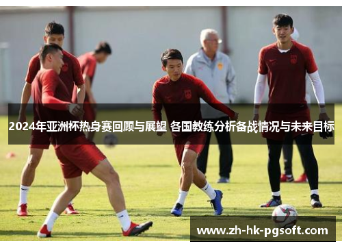 2024年亚洲杯热身赛回顾与展望 各国教练分析备战情况与未来目标