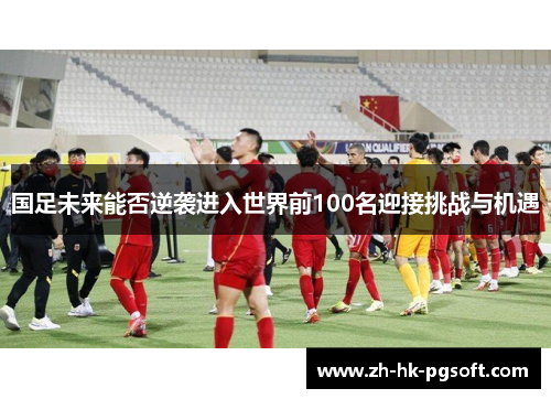 国足未来能否逆袭进入世界前100名迎接挑战与机遇