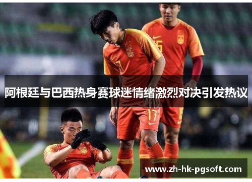 阿根廷与巴西热身赛球迷情绪激烈对决引发热议