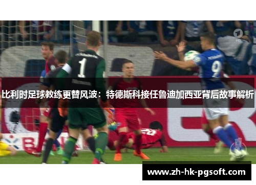 比利时足球教练更替风波：特德斯科接任鲁迪加西亚背后故事解析