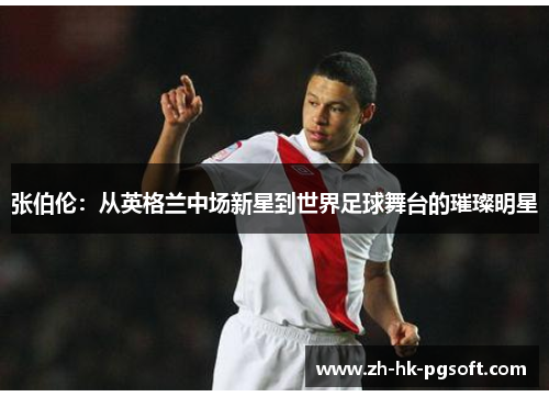 张伯伦：从英格兰中场新星到世界足球舞台的璀璨明星