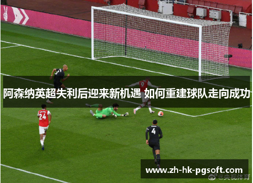 阿森纳英超失利后迎来新机遇 如何重建球队走向成功