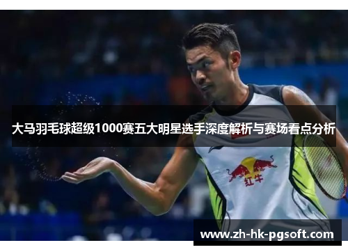 大马羽毛球超级1000赛五大明星选手深度解析与赛场看点分析